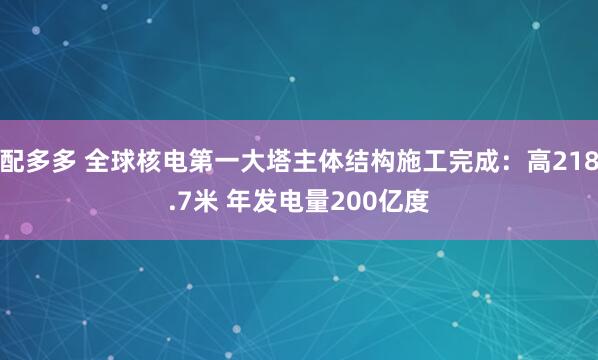 配多多 全球核电第一大塔主体结构施工完成：高218.7米 年发电量200亿度