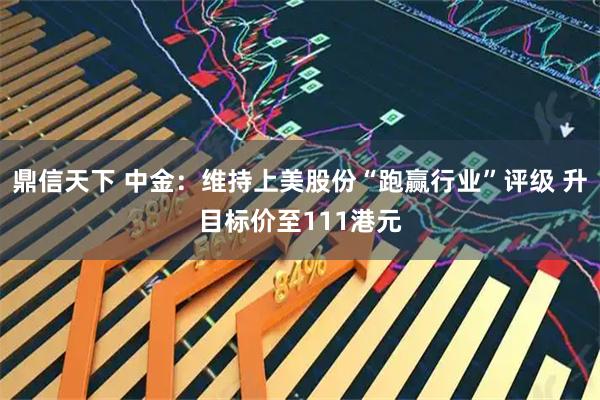 鼎信天下 中金：维持上美股份“跑赢行业”评级 升目标价至111港元