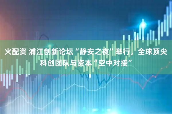 火配资 浦江创新论坛“静安之夜”举行，全球顶尖科创团队与资本“空中对接”