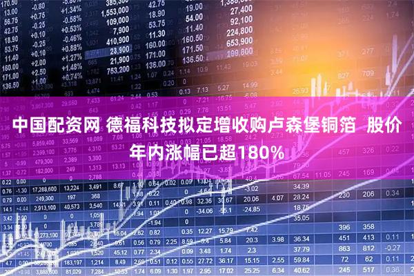 中国配资网 德福科技拟定增收购卢森堡铜箔  股价年内涨幅已超180%