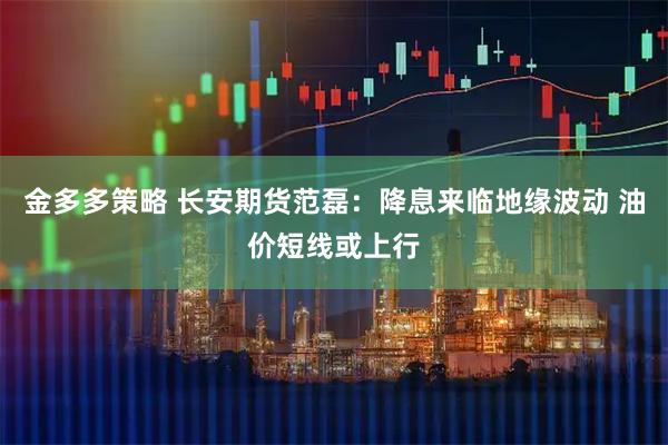 金多多策略 长安期货范磊：降息来临地缘波动 油价短线或上行