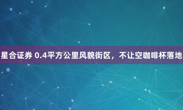 星合证券 0.4平方公里风貌街区，不让空咖啡杯落地