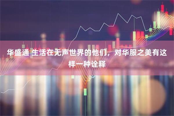 华盛通 生活在无声世界的他们，对华服之美有这样一种诠释