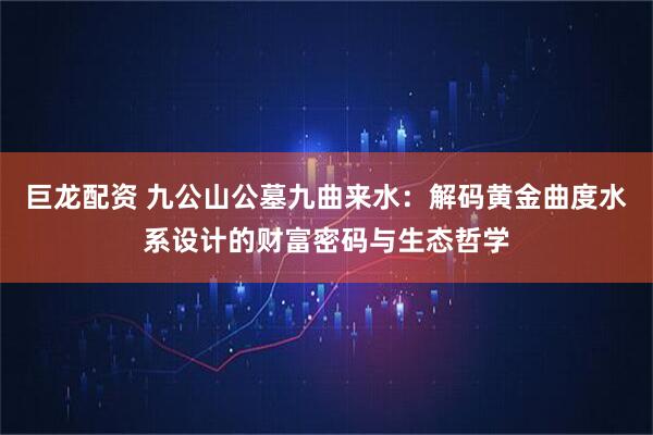 巨龙配资 九公山公墓九曲来水：解码黄金曲度水系设计的财富密码与生态哲学