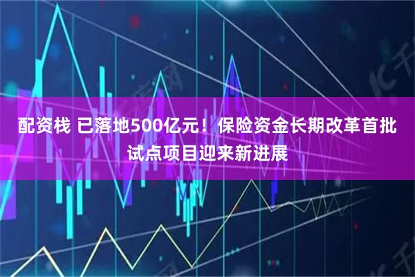 配资栈 已落地500亿元！保险资金长期改革首批试点项目迎来新进展