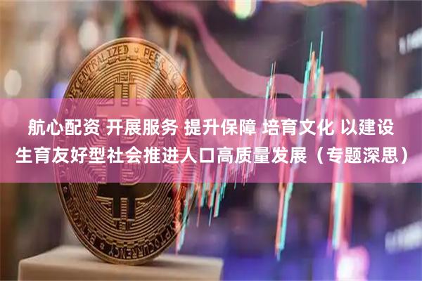 航心配资 开展服务 提升保障 培育文化 以建设生育友好型社会推进人口高质量发展（专题深思）