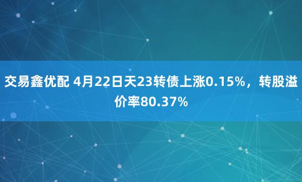 交易鑫优配 4月22日天23转债上涨0.15%，转股溢价率80.37%