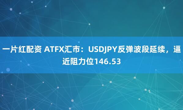 一片红配资 ATFX汇市：USDJPY反弹波段延续，逼近阻力位146.53