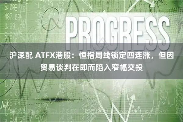 沪深配 ATFX港股：恒指周线锁定四连涨，但因贸易谈判在即而陷入窄幅交投