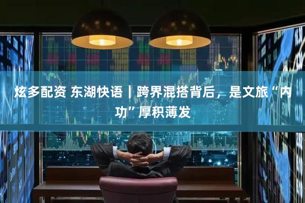 炫多配资 东湖快语｜跨界混搭背后，是文旅“内功”厚积薄发